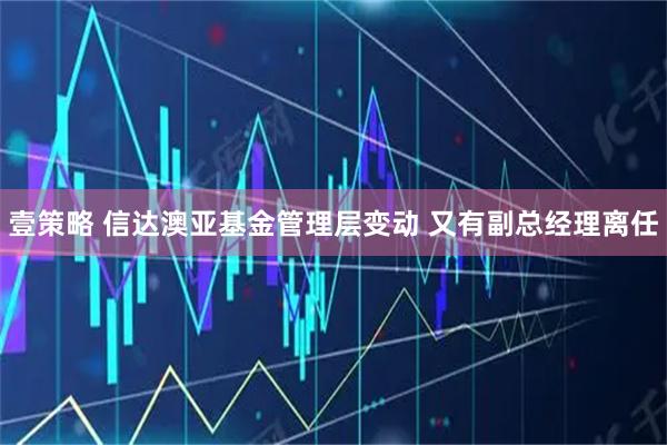 壹策略 信达澳亚基金管理层变动 又有副总经理离任
