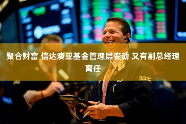 聚合财富 信达澳亚基金管理层变动 又有副总经理离任
