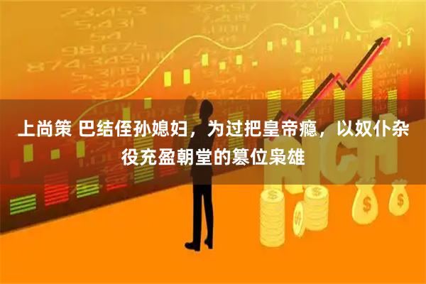 上尚策 巴结侄孙媳妇，为过把皇帝瘾，以奴仆杂役充盈朝堂的篡位枭雄