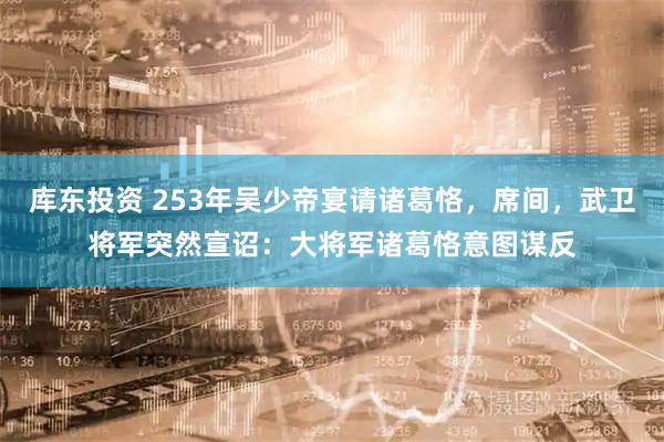 库东投资 253年吴少帝宴请诸葛恪，席间，武卫将军突然宣诏：大将军诸葛恪意图谋反