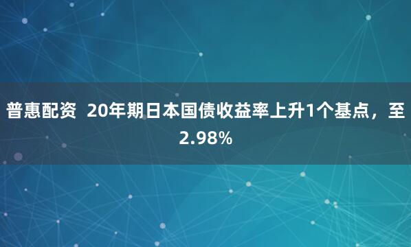 普惠配资  20年期日本国债收益率上升1个基点，至2.98%