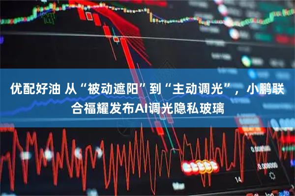 优配好油 从“被动遮阳”到“主动调光”，小鹏联合福耀发布AI调光隐私玻璃