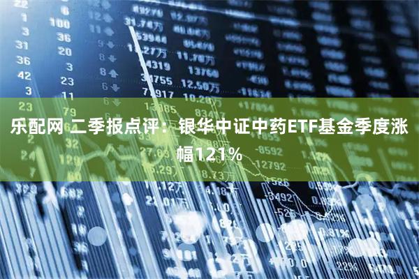 乐配网 二季报点评：银华中证中药ETF基金季度涨幅121%